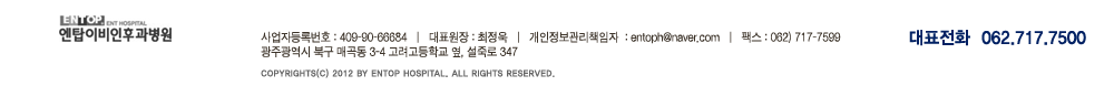 사업자등록번호:409-90-66684 | 대표원장:조휴채 | 개인정보관리책임자:entoph@naver.com | 대표번호:062)717-7500 | 팩스:062)717-7599 | 광주광역시 북구 매곡동 3-4 고려고등학교 옆 | COPYRIGHT(C) 2012 BY ENTOP HOSPITAAL. ALL RIGHTS RESERVED.